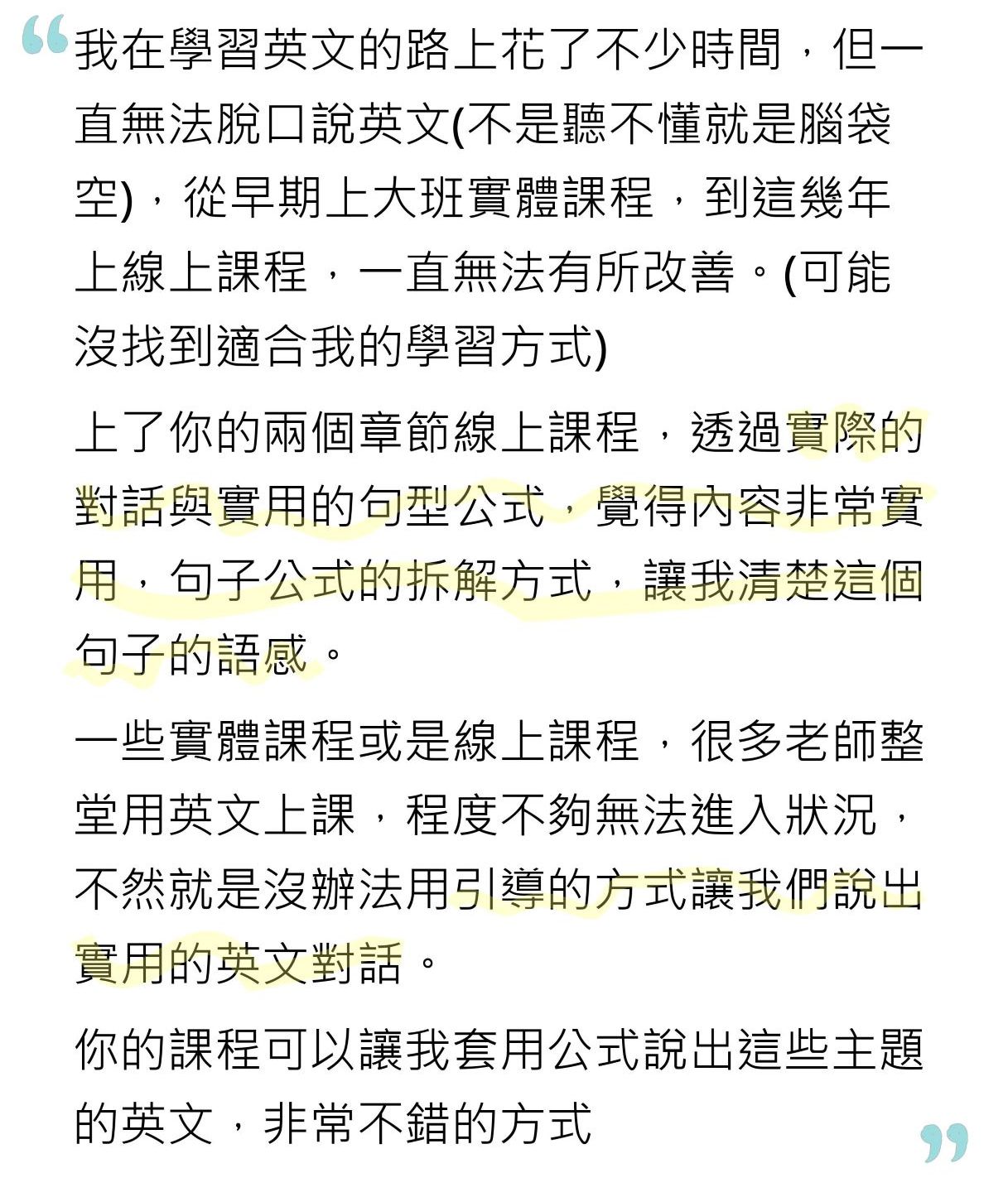 我在學習英文的路上花了不少時間，但一直無法脫口說英文 (不是聽不懂就是腦袋空)，從早期上大班實體課程，到這幾年上線上課程，一直無法有所改善。 (可能沒找到適合我的學習方式) 上了你的兩個章節線上課程，透過實際的對話與實用的句型公式，覺得內容非常實用，句子公式的拆解方式，讓我清楚這個句子的語感。 一些實體課程或是線上課程，很多老師整堂用英文上課，程度不夠無法進入狀況，不然就是沒辦法用引導的方式讓我們說出實用的英文對話。 你的課程可以讓我套用公式說出這些主題的英文，非常不錯的方式