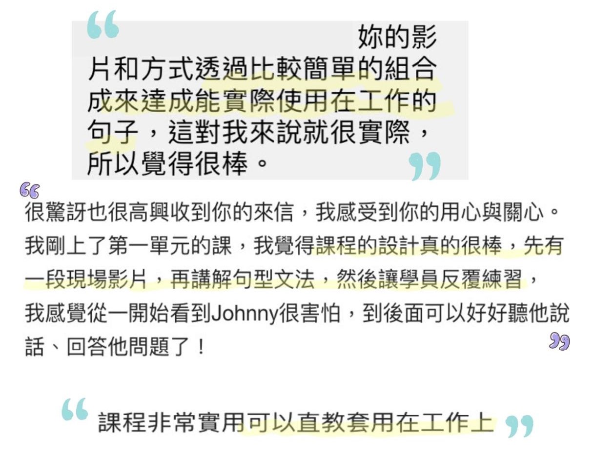 妳的影片和方式透過比較簡單的組合成來達成能實際使用在工作的句子，這對我來說就很實際，所以覺得很棒。 很驚訝也很高興收到你的來信，我感受到你的用心與關心。 我剛上了第一單元的課，我覺得課程的設計真的很棒，先有一段現場影片，再講解句型文法，然後讓學員反覆練習，我感覺從一開始看到 Johnny 很害怕，到後面可以好好聽他說話、回答他問題了！ 課程非常實用可以直教套用在工作上